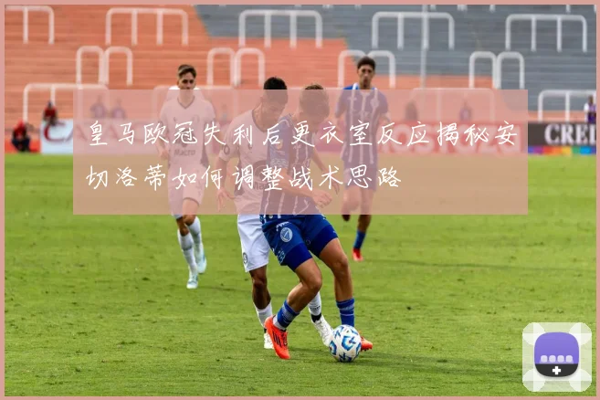 皇马欧冠失利后更衣室反应揭秘安切洛蒂如何调整战术思路