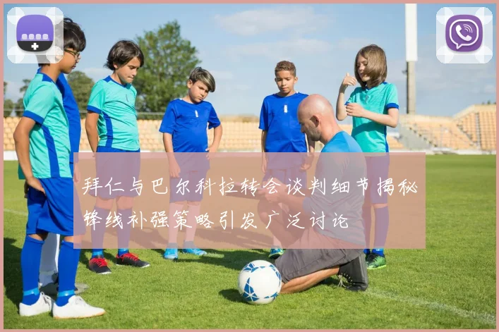 拜仁与巴尔科拉转会谈判细节揭秘锋线补强策略引发广泛讨论