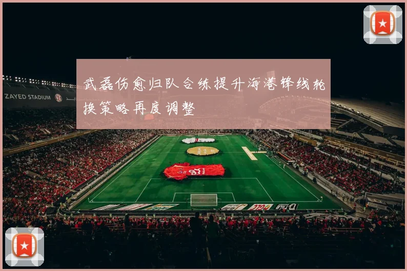 武磊伤愈归队合练提升海港锋线轮换策略再度调整