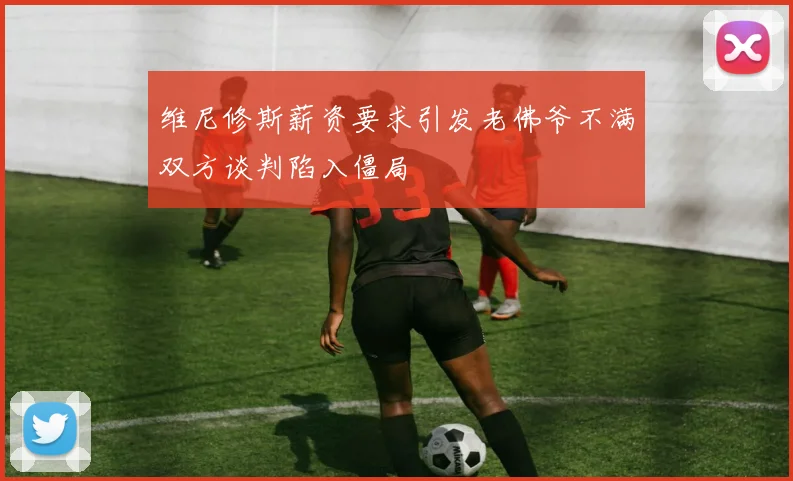 维尼修斯薪资要求引发老佛爷不满双方谈判陷入僵局