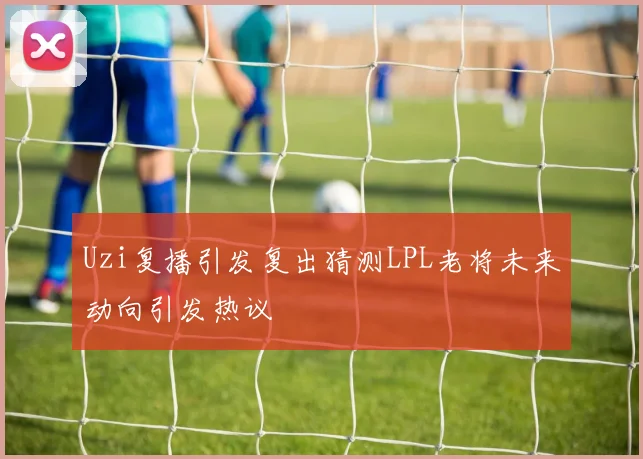 Uzi复播引发复出猜测LPL老将未来动向引发热议