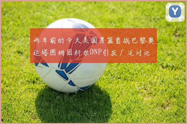 两年前的今天美国男篮首战巴黎奥运塔图姆因科尔DNP引发广泛讨论