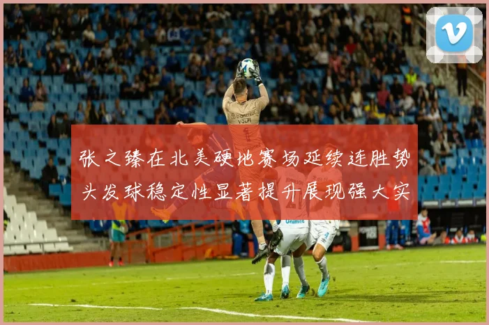 张之臻在北美硬地赛场延续连胜势头发球稳定性显著提升展现强大实力