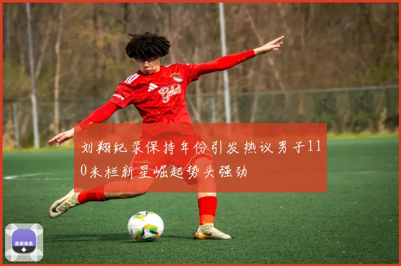 刘翔纪录保持年份引发热议男子110米栏新星崛起势头强劲