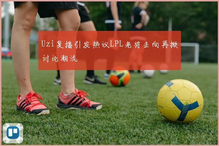 Uzi复播引发热议LPL老将去向再掀讨论潮流