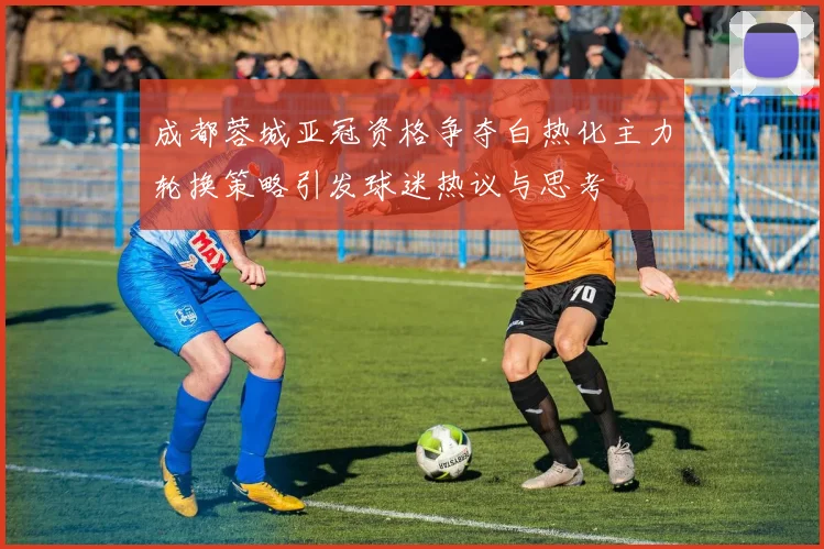 成都蓉城亚冠资格争夺白热化主力轮换策略引发球迷热议与思考