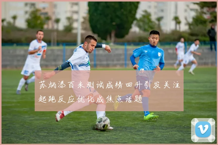 苏炳添百米测试成绩回升引发关注起跑反应优化成焦点话题