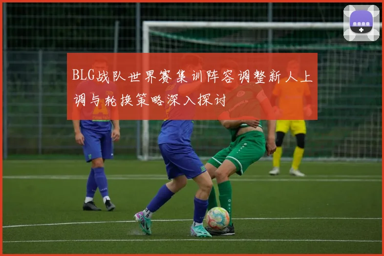 BLG战队世界赛集训阵容调整新人上调与轮换策略深入探讨