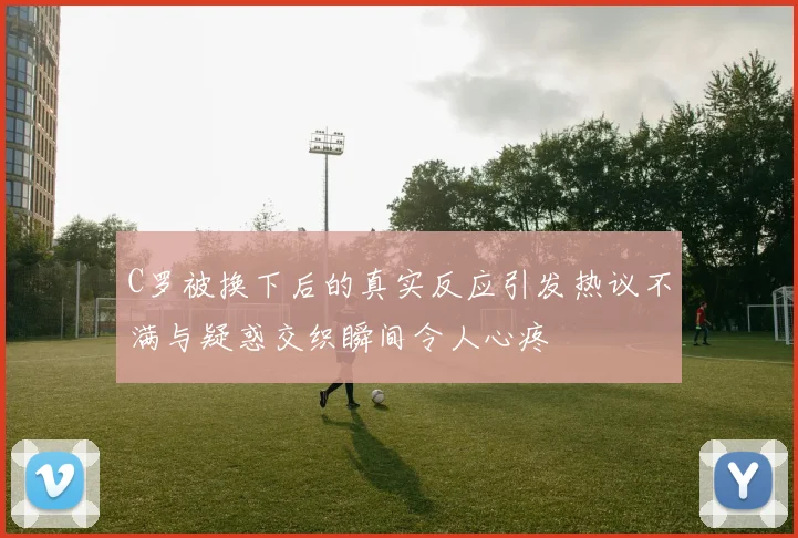 C罗被换下后的真实反应引发热议不满与疑惑交织瞬间令人心疼