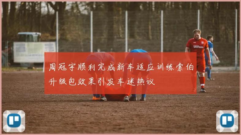 周冠宇顺利完成新车适应训练索伯升级包效果引发车迷热议