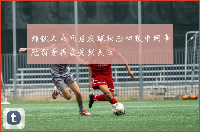 郑钦文美网后发球状态回暖中网争冠前景再度受到关注