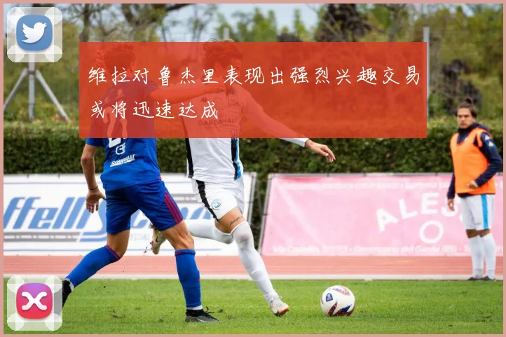 维拉对鲁杰里表现出强烈兴趣交易或将迅速达成
