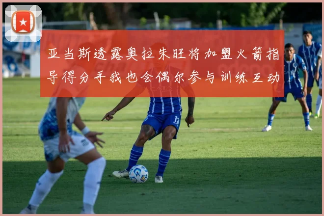 亚当斯透露奥拉朱旺将加盟火箭指导得分手我也会偶尔参与训练互动